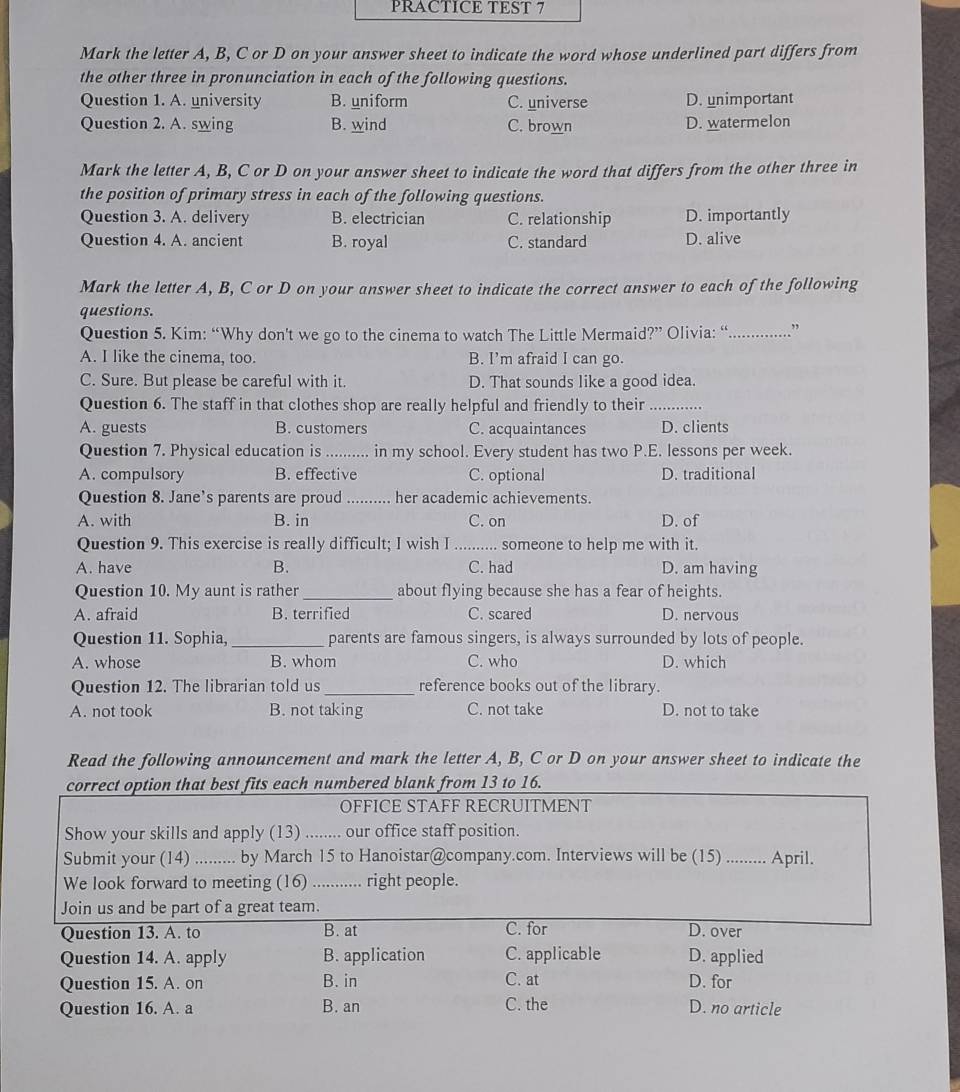 PRACTICE TEST 7
Mark the letter A, B, C or D on your answer sheet to indicate the word whose underlined part differs from
the other three in pronunciation in each of the following questions.
Question 1. A. university B. uniform C. universe D. unimportant
Question 2. A. swing B. wind C. brown D. watermelon
Mark the letter A, B, C or D on your answer sheet to indicate the word that differs from the other three in
the position of primary stress in each of the following questions.
Question 3. A. delivery B. electrician C. relationship D. importantly
Question 4. A. ancient B. royal C. standard D. alive
Mark the letter A, B, C or D on your answer sheet to indicate the correct answer to each of the following
questions.
Question 5. Kim: “Why don't we go to the cinema to watch The Little Mermaid?” Olivia: “_ .”
A. I like the cinema, too. B. I’m afraid I can go.
C. Sure. But please be careful with it. D. That sounds like a good idea.
Question 6. The staff in that clothes shop are really helpful and friendly to their_
A. guests B. customers C. acquaintances D. clients
Question 7. Physical education is _in my school. Every student has two P.E. lessons per week.
A. compulsory B. effective C. optional D. traditional
Question 8. Jane's parents are proud _her academic achievements.
A. with B. in C. on D. of
Question 9. This exercise is really difficult; I wish I _someone to help me with it.
A. have B. C. had D. am having
Question 10. My aunt is rather_ about flying because she has a fear of heights.
A. afraid B. terrified C. scared D. nervous
Question 11. Sophia, _parents are famous singers, is always surrounded by lots of people.
A. whose B. whom C. who D. which
Question 12. The librarian told us _reference books out of the library.
A. not took B. not taking C. not take D. not to take
Read the following announcement and mark the letter A, B, C or D on your answer sheet to indicate the
correct option that best fits each numbered blank from 13 to 16.
OFFICE STAFF RECRUITMENT
Show your skills and apply (13) ........ our office staff position.
Submit your (14) _by March 15 to Hanoistar@company.com. Interviews will be (15) .. .... April
We look forward to meeting (16) ........... right people.
Join us and be part of a great team.
Question 13. A. to B. at C. for D. over
Question 14. A. apply B. application C. applicable D. applied
Question 15. A. on B. in C. at D. for
Question 16. A. a B. an C. the D. no article