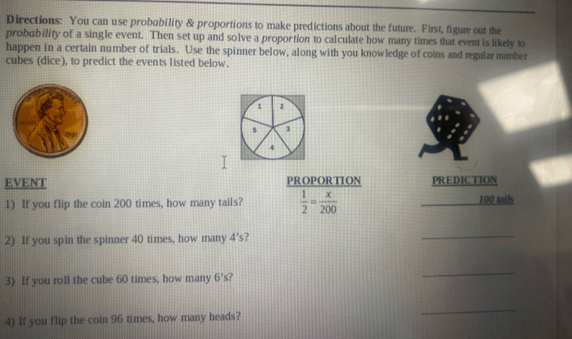 Directions: You can use probability & proportions to make predictions about the future. First, figure out the 
probability of a single event. Then set up and solve a proportion to calculate how many times that event is likely to 
happen in a certain number of trials. Use the spinner below, along with you knowledge of coins and regular number 
cubes (dice), to predict the events listed below.
1 2
5 3
4
EVENT PROPORTION PREDICTION 
1) If you flip the coin 200 times, how many tails?  1/2 = x/200  100 tails 
2) If you spin the spinner 40 times, how many 4's ? 
_ 
3) If you roll the cube 60 times, how many 6's ? 
_ 
4) If you flip the coin 96 times, how many heads? 
_