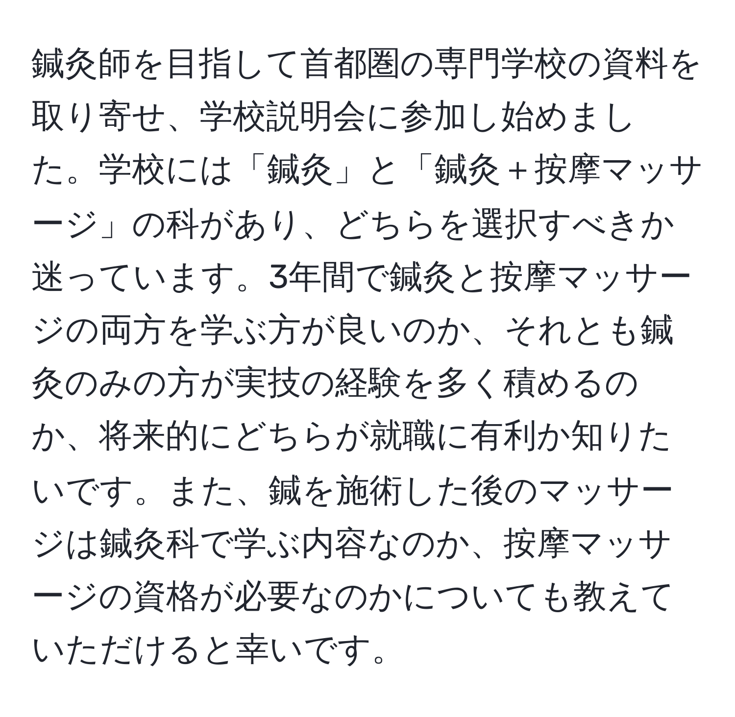 鍼灸師を目指して首都圏の専門学校の資料を取り寄せ、学校説明会に参加し始めました。学校には「鍼灸」と「鍼灸＋按摩マッサージ」の科があり、どちらを選択すべきか迷っています。3年間で鍼灸と按摩マッサージの両方を学ぶ方が良いのか、それとも鍼灸のみの方が実技の経験を多く積めるのか、将来的にどちらが就職に有利か知りたいです。また、鍼を施術した後のマッサージは鍼灸科で学ぶ内容なのか、按摩マッサージの資格が必要なのかについても教えていただけると幸いです。