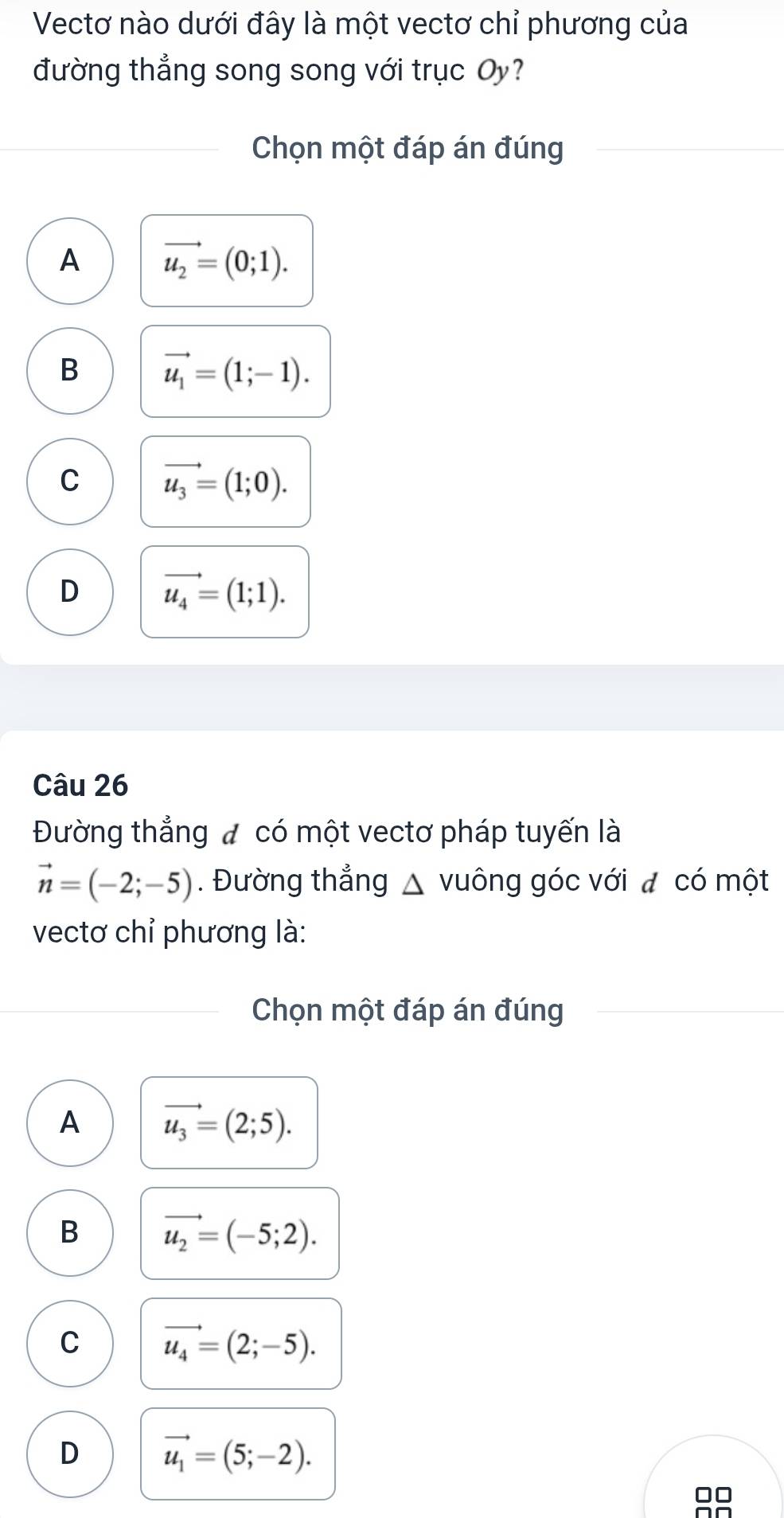 Vectơ nào dưới đây là một vectơ chỉ phương của
đường thẳng song song với trục Oy?
Chọn một đáp án đúng
A vector u_2=(0;1).
B vector u_1=(1;-1).
C vector u_3=(1;0).
D vector u_4=(1;1). 
Câu 26
Đường thẳng đ có một vectơ pháp tuyến là
vector n=(-2;-5). Đường thẳng △ vuông góc với đ có một
vectơ chỉ phương là:
Chọn một đáp án đúng
A vector u_3=(2;5).
B vector u_2=(-5;2).
C vector u_4=(2;-5).
D vector u_1=(5;-2).
□□