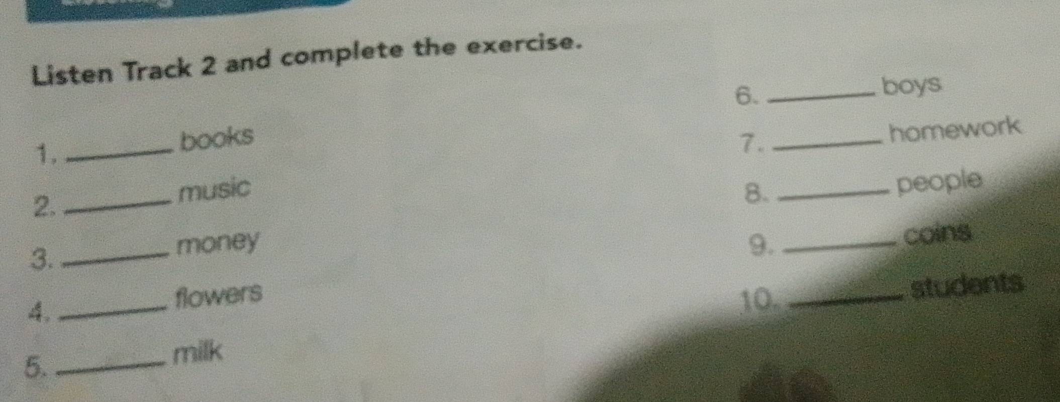 Listen Track 2 and complete the exercise. 
6._ 
boys 
homework 
1._ 
books 7._ 
2._ 
music 8._ 
people 
3._ 
money 9._ 
coins 
4._ 
flowers 
10. _students 
5._ 
milk