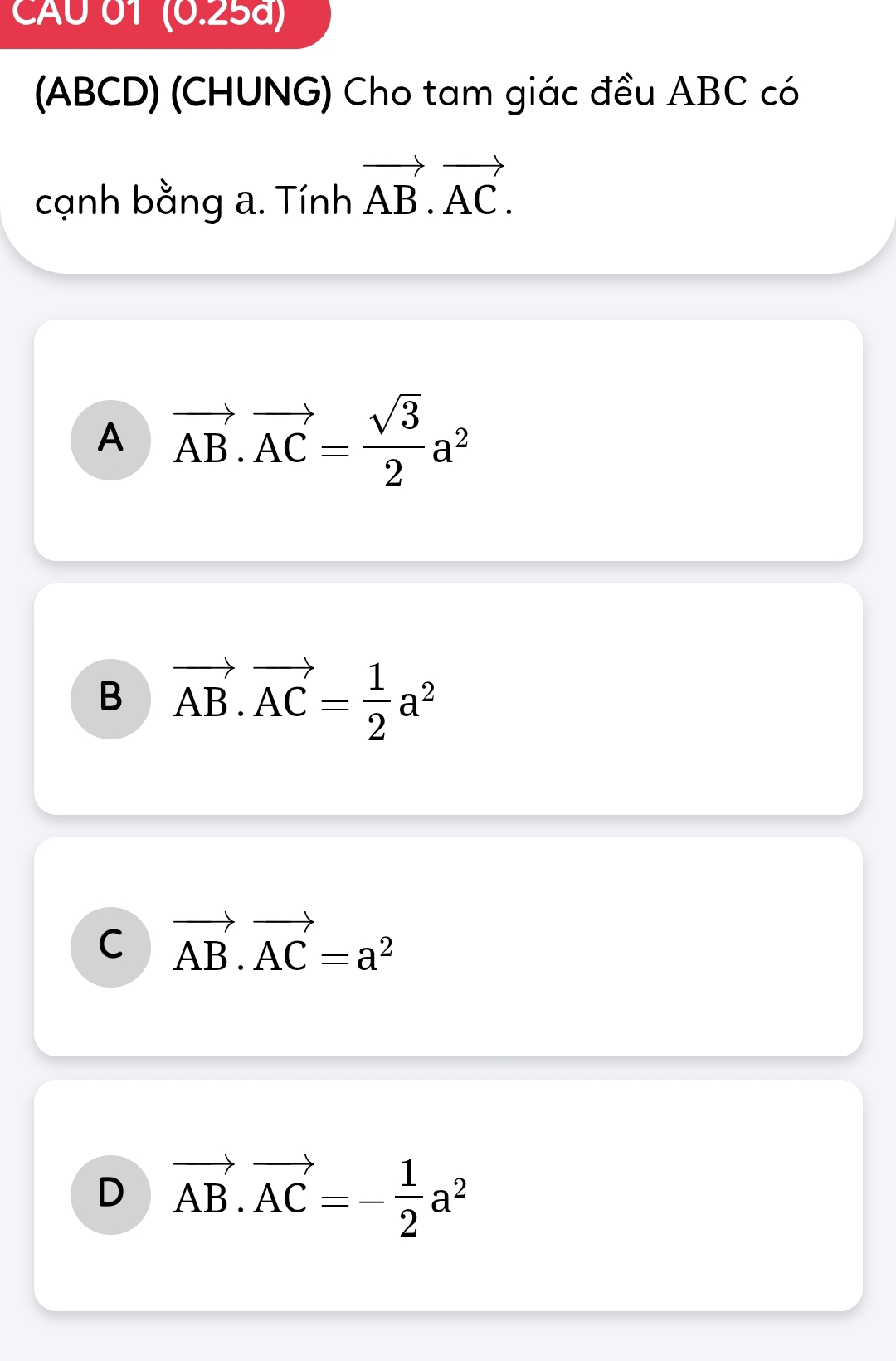 CAU 01 (0.25a)
(ABCD) (CHUNG) Cho tam giác đều ABC có
cạnh bằng a. Tính vector AB.vector AC.
A vector AB.vector AC= sqrt(3)/2 a^2
B vector AB.vector AC= 1/2 a^2
C vector AB.vector AC=a^2
D vector AB.vector AC=- 1/2 a^2