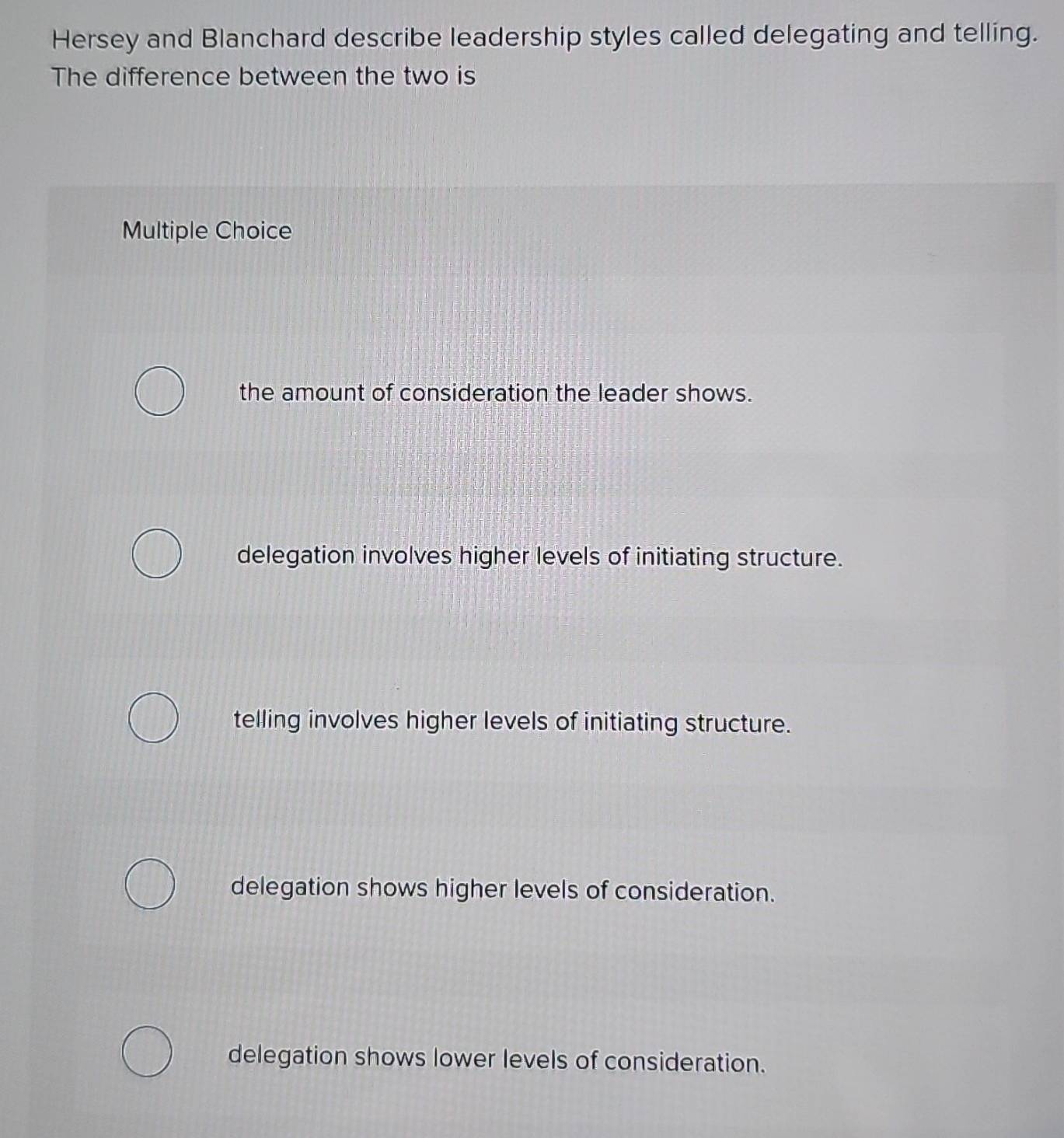 Hersey and Blanchard describe leadership styles called delegating and telling.
The difference between the two is
Multiple Choice
the amount of consideration the leader shows.
delegation involves higher levels of initiating structure.
telling involves higher levels of initiating structure.
delegation shows higher levels of consideration.
delegation shows lower levels of consideration.