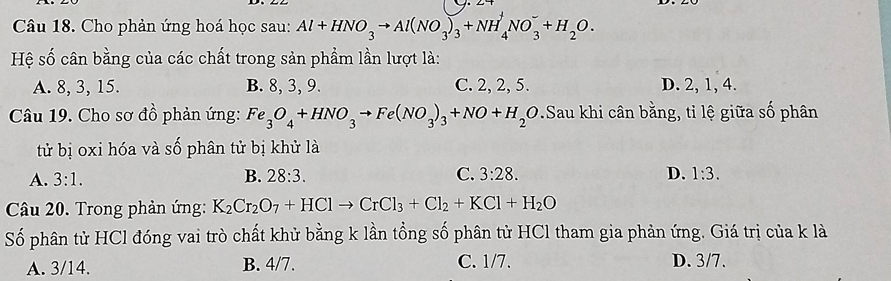 Cho phản ứng hoá học sau: Al+HNO_3to Al(NO_3)_3+NH_4^(+NO_3^-+H_2)O. 
Hệ số cân bằng của các chất trong sản phẩm lần lượt là:
A. 8, 3, 15. B. 8, 3, 9. C. 2, 2, 5. D. 2, 1, 4.
Câu 19. Cho sơ đồ phản ứng: Fe_3O_4+HNO_3to Fe(NO_3)_3+NO+H_2O Sau khi cân bằng, tỉ lệ giữa số phân
tử bị oxi hóa và số phân tử bị khử là
A. 3:1. B. 28:3. C. 3:28. D. 1:3. 
Câu 20. Trong phản ứng: K_2Cr_2O_7+HClto CrCl_3+Cl_2+KCl+H_2O
Số phân tử HCl đóng vai trò chất khử bằng k lần tổng số phân tử HCl tham gia phản ứng. Giá trị của k là
A. 3/14. B. 4/7. C. 1/7. D. 3/7.