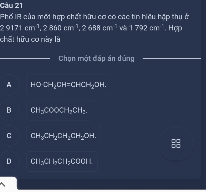 Phổ IR của một hợp chất hữu cơ có các tín hiệu hập thụ ở
29171cm^(-1), ,2860cm^(-1) ,2688cm^(-1) và 1792cm^(-1). Hợp
chất hữu cơ này là
Chọn một đáp án đúng
A HO-CH_2CH=CHCH_2OH.
B CH_3COOCH_2CH_3.
C CH_3CH_2CH_2CH_2OH.
D CH_3CH_2CH_2COOH.