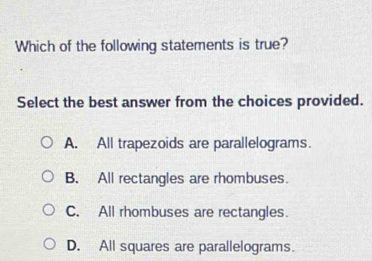 Which of the following statements is true?
Select the best answer from the choices provided.
A. All trapezoids are parallelograms.
B. All rectangles are rhombuses.
C. All rhombuses are rectangles.
D. All squares are parallelograms.