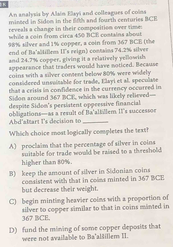 An analysis by Alain Elayi and colleagues of coins
minted in Sidon in the fifth and fourth centuries BCE
reveals a change in their composition over time:
while a coin from circa 450 BCE contains about
98% silver and 1% copper, a coin from 367 BCE (the
end of Ba’alšillem II’s reign) contains 74.2% silver
and 24.7% copper, giving it a relatively yellowish
appearance that traders would have noticed. Because
coins with a silver content below 80% were widely
considered unsuitable for trade, Elayi et al. speculate
that a crisis in confidence in the currency occurred in
Sidon around 367 BCE, which was likely relieved-
despite Sidon’s persistent oppressive financial
obligations—as a result of Ba’alšillem II’s successor
Abd’aštart I’s decision to_
Which choice most logically completes the text?
A) proclaim that the percentage of silver in coins
suitable for trade would be raised to a threshold
higher than 80%.
B) keep the amount of silver in Sidonian coins
consistent with that in coins minted in 367 BCE
but decrease their weight.
C) begin minting heavier coins with a proportion of
silver to copper similar to that in coins minted in
367 BCE.
D) fund the mining of some copper deposits that
were not available to Ba’alšillem II.