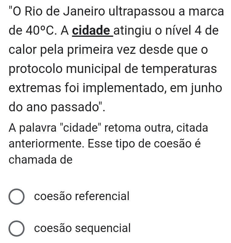 "O Rio de Janeiro ultrapassou a marca
de 40°C. A cidade atingiu o nível 4 de
calor pela primeira vez desde que o
protocolo municipal de temperaturas
extremas foi implementado, em junho
do ano passado".
A palavra "cidade" retoma outra, citada
anteriormente. Esse tipo de coesão é
chamada de
coesão referencial
coesão sequencial