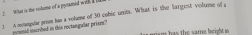 What is the volume of a pyramid with a bas 
3. A rectangular prism has a volume of 30 cubic units. What is the largest volume of a 
pyramid inscribed in this rectangular prism? 
rism has the same height as .