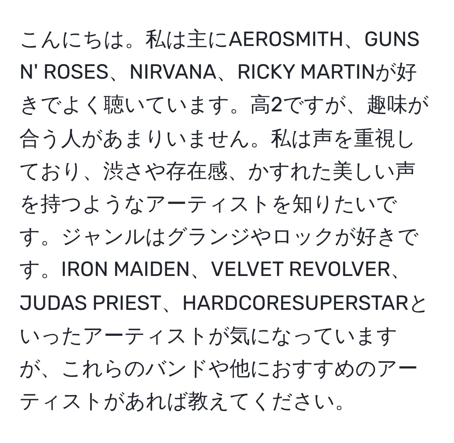 こんにちは。私は主にAEROSMITH、GUNS N' ROSES、NIRVANA、RICKY MARTINが好きでよく聴いています。高2ですが、趣味が合う人があまりいません。私は声を重視しており、渋さや存在感、かすれた美しい声を持つようなアーティストを知りたいです。ジャンルはグランジやロックが好きです。IRON MAIDEN、VELVET REVOLVER、JUDAS PRIEST、HARDCORESUPERSTARといったアーティストが気になっていますが、これらのバンドや他におすすめのアーティストがあれば教えてください。