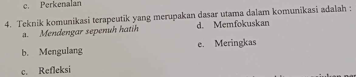 c. Perkenalan
4. Teknik komunikasi terapeutik yang merupakan dasar utama dalam komunikasi adalah :
a. Mendengar sepenuh hatih d. Memfokuskan
e. Meringkas
b. Mengulang
c. Refleksi