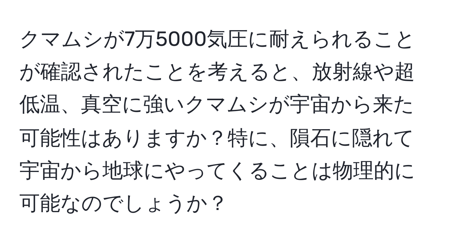 クマムシが7万5000気圧に耐えられることが確認されたことを考えると、放射線や超低温、真空に強いクマムシが宇宙から来た可能性はありますか？特に、隕石に隠れて宇宙から地球にやってくることは物理的に可能なのでしょうか？