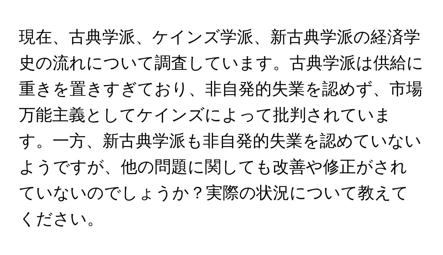 現在、古典学派、ケインズ学派、新古典学派の経済学史の流れについて調査しています。古典学派は供給に重きを置きすぎており、非自発的失業を認めず、市場万能主義としてケインズによって批判されています。一方、新古典学派も非自発的失業を認めていないようですが、他の問題に関しても改善や修正がされていないのでしょうか？実際の状況について教えてください。