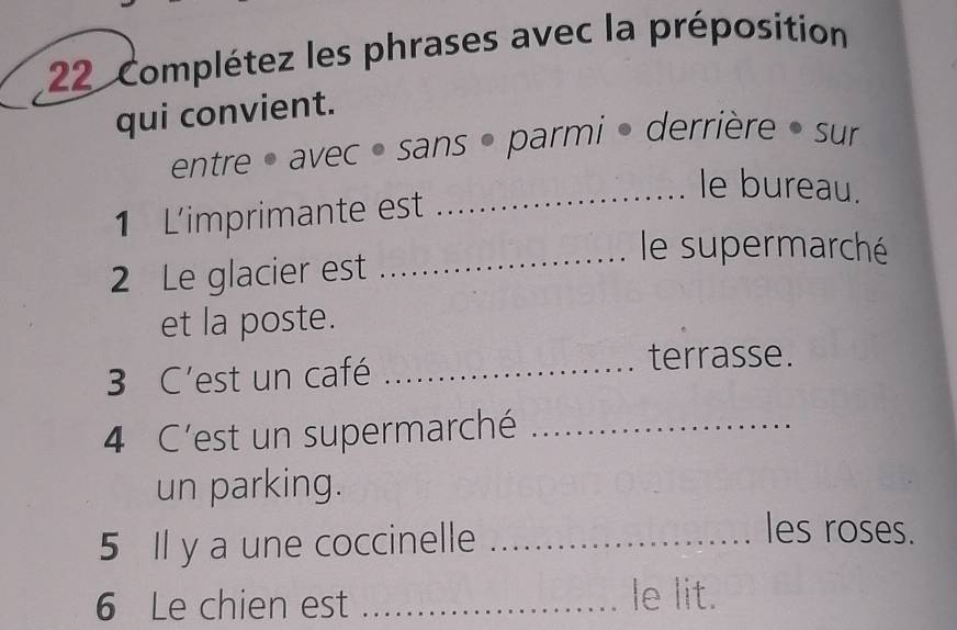 Complétez les phrases avec la préposition 
qui convient. 
entre • avec • sans • parmi • derrière » sur 
_le bureau. 
1 Limprimante est 
_le supermarché 
2 Le glacier est 
et la poste. 
3 C'est un café_ 
terrasse. 
4 C'est un supermarché_ 
un parking. 
5 Il y a une coccinelle_ 
les roses. 
6 Le chien est_ 
le lit.