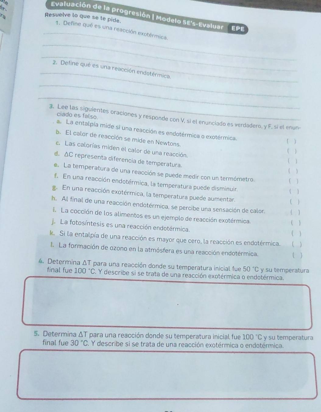 ate
ér
Evaluación de la progresión | Modelo 5E's-Evaluas EPE
ra
Resuelve lo que se te pide.
_
1. Define qué es una reacción exotérmica.
_
_
_
2. Define qué es una reacción endotérmica.
_
_
ciado es falso.
3. Lee las siguientes oraciones y responde con V, si el enunciado es verdadero, y F, si el enun
a. La entalpía mide si una reacción es endotérmica o exotérmica. ( )
b. El calor de reacción se mide en Newtons.
c. Las calorías miden el calor de una reacción.
( )
d. AC representa diferencia de temperatura.
 1
)
e. La temperatura de una reacción se puede medir con un termómetro.
( )
f. En una reacción endotérmica, la temperatura puede disminuir.
( )
g. En una reacción exotérmica, la temperatura puede aumentar.
   
h. Al final de una reacción endotérmica, se percibe una sensación de calor. ( )
La cocción de los alimentos es un ejemplo de reacción exotérmica.
( )
j. La fotosíntesis es una reacción endotérmica.
( )
k. Si la entalpía de una reacción es mayor que cero, la reacción es endotérmica. ( )
La formación de ozono en la atmósfera es una reacción endotérmica.
( )
4. Determina ΔT para una reacción donde su temperatura inicial fue 50°C y su temperatura
final fue 100°C F. Y describe si se trata de una reacción exotérmica o endotérmica.
5. Determina ΔT para una reacción donde su temperatura inicial fue 100°C y su temperatura
final fue 30°C. Y describe si se trata de una reacción exotérmica o endotérmica.