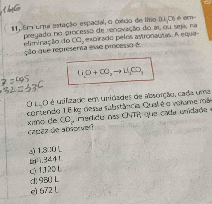 Em uma estação espacial, o óxido de lítio (LI_2O) é em-
pregado no processo de renovação do ar, ou seja, na
eliminação do CO_2 expirado pelos astronautas. A equa-
ção que representa esse processo é:
Li_2O+CO_2to Li_2CO_3
Li_2O é utilizado em unidades de absorção, cada uma
contendo 1,8 kg dessa substância. Qual é o volume má
ximo de CO_2 , medido nas CNTP, que cada unidadeé
capaz de absorver?
a) 1.800 L
b) 1.344 L
c) 1.120 L
d) 980 L
e) 672 L