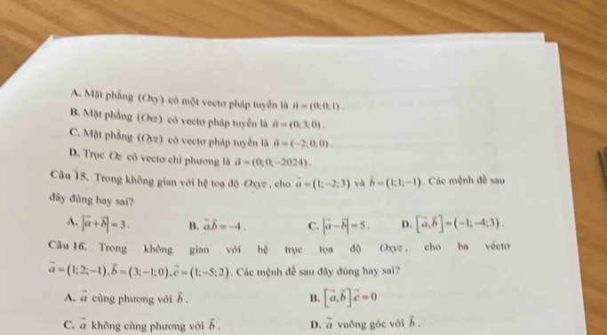 A. Mặt phẳng (Oy) có một vectơ pháp tuyển là ii=(0,0,1).
B. Mặt phẳng (Ovz) có vectơ pháp tuyển là hat n=(0;3;0).
C. Mặt phẳng (Oy) có vectơ pháp tuyển là vector n=(-2;0;0).
D. Trục O có vectơ chỉ phương là partial =(0;0;-2024). 
Câu 15. Trong không gian với hệ toạ độ Oxyz , cho vector a=(1;-2;3) và vector b=(1;1;-1). Các mệnh đề sau
dây đủng hay sai? [vector a, vector b]=(-1;-4;3).
A. |vector a+vector b|=3. B. vector avector b=-4. C. |vector a-vector b|=5. D.
Câu 16, Trong không gian với hphi trục tọa độ Oxyz, cho ba vécto
vector a=(1;2;-1), vector b=(3;-1;0), vector c=(1;-5;2). Các mệnh đề sau đây đủng hay sai?
A. overline a cùng phương với b , B. [vector a, vector b]vector c=0
C. vector a không cùng phương với vector b. D. vector a vuông góc với vector b.