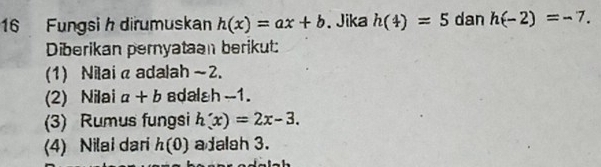 Fungsi h dirumuskan h(x)=ax+b 、 Jika h(4)=5 dan h(-2)=-7. 
Diberikan pernyataan berikut: 
(1) Nilai α adalah ~2. 
(2) Nilai a+b adalah - -1. 
(3) Rumus fungsi h'(x)=2x-3. 
(4) Nilai dari h(0) a dalah 3.