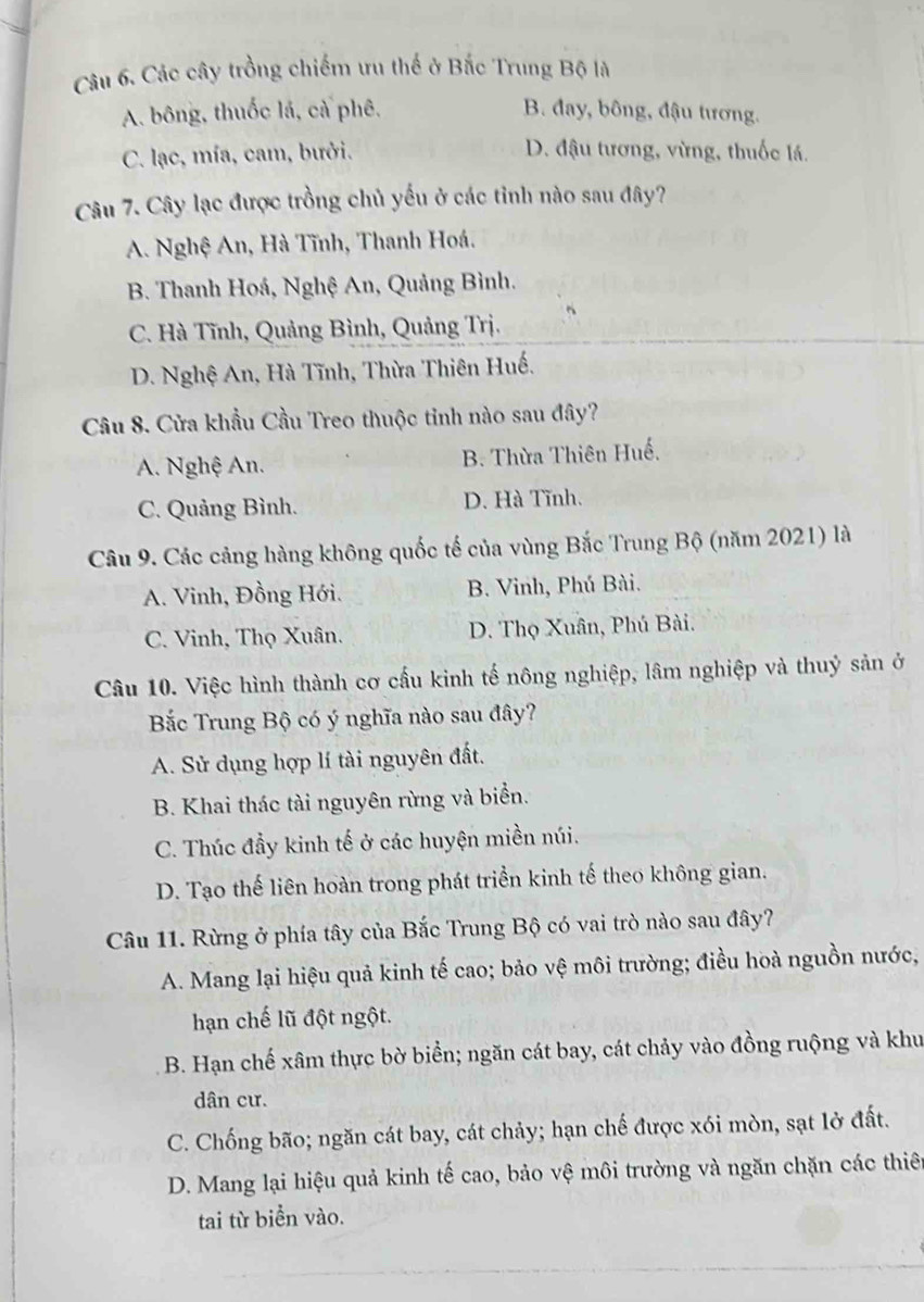 Các cây trồng chiếm ưu thế ở Bắc Trung Bộ là
A. bông, thuốc lá, cà phê. B. đay, bông, đậu tương.
C. lạc, mía, cam, bưởi. D. đậu tương, vừng, thuốc lá.
Câu 7. Cây lạc được trồng chủ yếu ở các tỉnh nào sau đây?
A. Nghệ An, Hà Tĩnh, Thanh Hoá.
B. Thanh Hoá, Nghệ An, Quảng Bình.
C. Hà Tĩnh, Quảng Bình, Quảng Trị.
D. Nghệ An, Hà Tĩnh, Thừa Thiên Huế.
Câu 8. Cửa khẩu Cầu Treo thuộc tinh nào sau đây?
A. Nghệ An. B. Thừa Thiên Huế.
C. Quảng Bình. D. Hà Tĩnh.
Câu 9. Các cảng hàng không quốc tế của vùng Bắc Trung Bộ (năm 2021) là
A. Vinh, Đồng Hới. B. Vinh, Phú Bài.
C. Vinh, Thọ Xuân. D. Thọ Xuân, Phú Bài.
Câu 10. Việc hình thành cơ cầu kinh tế nông nghiệp, lâm nghiệp và thuỷ sản ở
Bắc Trung Bộ có ý nghĩa nào sau đây?
A. Sử dụng hợp lí tài nguyên đất.
B. Khai thác tài nguyên rừng và biển.
C. Thúc đầy kinh tế ở các huyện miền núi.
D. Tạo thế liên hoàn trong phát triển kinh tế theo không gian.
Câu 11. Rừng ở phía tây của Bắc Trung Bộ có vai trò nào sau đây?
A. Mang lại hiệu quả kinh tế cao; bảo vệ môi trường; điều hoà nguồn nước,
hạn chế lũ đột ngột.
B. Hạn chế xâm thực bờ biển; ngăn cát bay, cát chảy vào đồng ruộng và khu
dân cư.
C. Chống bão; ngăn cát bay, cát chảy; hạn chế được xói mòn, sạt lở đất.
D. Mang lại hiệu quả kinh tế cao, bảo vệ môi trường và ngăn chặn các thiên
tai từ biển vào.