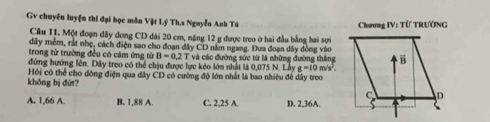 Gv chuyên luyện thí đại học môn Vật Lý Th.s Nguyễn Anh Tú Chương IV: Từ TRƯờNG
Câu 11. Một đoạn dây dong CD dài 20 cm, nặng 12 g được treo ở hai đầu bằng hai sợi
dây mềm, rất nhẹ, cách điện sao cho đoạn dây CD nằm ngang. Đưa đoạn dây đồng vào
trong từ trường đều có cảm ứng từ B=0.2T và các đường sức từ là những đường thắng
đứng hướng lên. Dây treo có thể chịu được lực kẻo lớn nhất là 0,075 N. Lầy g=10m/s^2.
Hồi có thể cho dòng điện qua dây CD có cường độ lớn nhất là bao nhiêu để dây treo
không bị đứt?
A. 1,66 A. B. 1,88 A. C. 2,25 A. D. 2,36A.