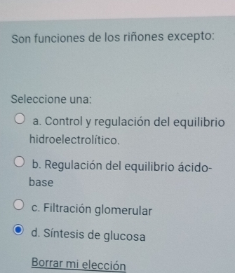 Son funciones de los riñones excepto:
Seleccione una:
a. Control y regulación del equilibrio
hidro electrolítico.
b. Regulación del equilibrio ácido-
base
c. Filtración glomerular
d. Síntesis de glucosa
Borrar mi elección