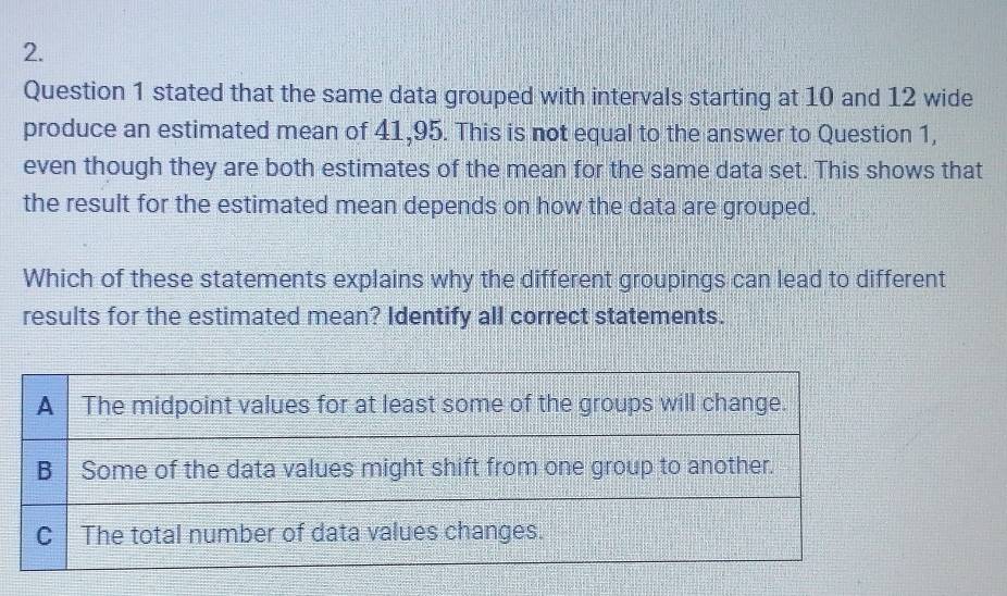 stated that the same data grouped with intervals starting at 10 and 12 wide 
produce an estimated mean of 41,95. This is not equal to the answer to Question 1, 
even though they are both estimates of the mean for the same data set. This shows that 
the result for the estimated mean depends on how the data are grouped. 
Which of these statements explains why the different groupings can lead to different 
results for the estimated mean? Identify all correct statements.