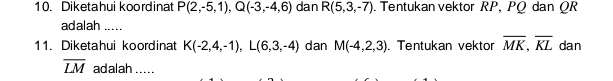 Diketahui koordinat P(2,-5,1), Q(-3,-4,6) dan R(5,3,-7). Tentukan vektor RP, PQ dan QR
adalah ..... 
11. Diketahui koordinat K(-2,4,-1), L(6,3,-4) dan M(-4,2,3). Tentukan vektor overline MK, overline KL dan
overline LM adalah .....