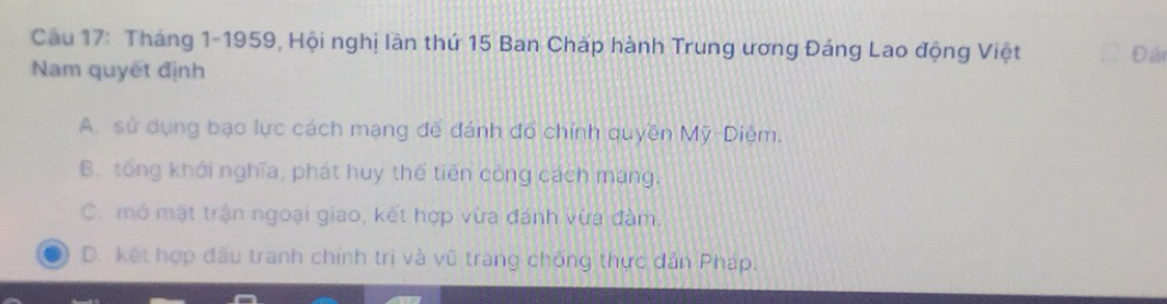 Cầu 17: Tháng 1-1959, Hội nghị lần thứ 15 Ban Chấp hành Trung ương Đáng Lao động Việt Đá
Nam quyết định
A. sử dụng bạo lực cách mạng để đánh đổ chính quyền Mỹ-Diệm.
B. tổng khới nghĩa, phát huy thế tiến công cách mạng.
C. mở mặt trận ngoại giao, kết hợp vừa đánh vừa đàm.
D. kết hợp đấu tranh chính trị và vũ trang chống thực dản Pháp.