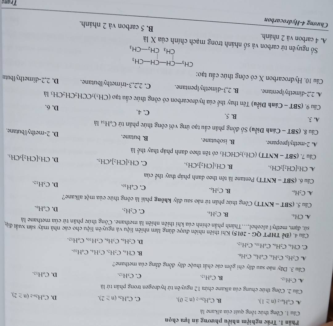 Phần 1. Trắc nghiệm nhiều phương án lựa chọn
Câu 1. Công thức tổng quát của alkane là
A. C_nH_n-2(n≥ 1). B. C_nH_2n-2(n≥ 0). C. C_nH_2n(n≥ 2). D. C_nH_2n-2(n≥ 2),
Câu 2. Công thức chung của alkane chứa 12 nguyên tử hydrogen trong phân tứ là
A. C_7H_12.
B. C_4H_12.
C. C_5H_12. D. C_6H_12.
Câu 3. Dãy nào sau đây chi gồm các chất thuộc dãy đồng đẳng của methane?
A. C_2H_2,C_3H_4,C_4H_6. C H
B. CH_4,C_2H_2,C_3H_4,C_4H_10.
C. CH₄. C H_6C_4H_10,C_5H_12,
D. C_2H_6,C_3H_8,C_5H_10,C_6H_12,
Câu 4. (Đề THPT QG - 2015) Khí thiên nhiên được dùng làm nhiên liệu và nguyên liệu cho các nhà máy sản xuất điệ
sứ, đạm, methyl alcohol....Thành phần chính của khí thiến nhiên là methane. Công thức phân tử của methane là
A. CH₄. B. C₂H₄. C. C_2H_2. C_6H_6.
D.
Câu 5. (SBT - KNTT) Công thức phân tử nào sau đây không phải là công thức của một alkane?
A. C₂H₆. B. C_3H_6.
C. C_4H_10.
D. C_5H_12.
Câu 6. (SBT - KNTT) Pentane là tên theo danh pháp thay thế cia
A. CH₃[CH₂]₂CH₃. B. CH_3[CH_2]_3CH_3. C. CH_3[CH_2]_4CH_3. D. CH_3[CH_2]s _5CH_3.
Câu 7. (SBT - KNTT) (CH₃)₂CHCH₃ có tên theo danh pháp thay thể là
A. 2-methylpropane. B. isobutane. B. butane.
D. 2-methylbutane.
Câu 8. (SBT - Cánh Diều) Số đồng phân cầu tạo ứng với công thức phân tử C_6H_14 là
A. 3. B. 5. C. 4. D. 6.
Câu 9. (SBT - Cánh Diều) Tên thay thế của hydrocarbon có công thức cầu 130 (CH_3)_3CCH_2CH_2CH_3la
A. 2,2-dimethylpentane. B. 2,3-dimethylpentane. C. 2,2,3-trimethylbutane. D. 2,2-dimethylbutæ
Câu 10. Hydrocarbon X có công thức cầu tạo:
beginarrayr CH_3-CH-CH-CH_3 CH_3CH_2-CH_3endarray
Số nguyên tử carbon và số nhánh trong mạch chính của X là
A. 4 carbon và 2 nhánh. B. 5 carbon và 2 nhánh.
Chương 4-Hydrocarbon
Trang