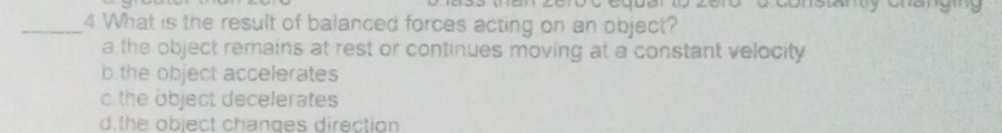 Toonstanuy oraey
_4 What is the result of balanced forces acting on an object?
a the object remains at rest or continues moving at a constant velocity
b the object accelerates
c the object decelerates
d the object changes direction