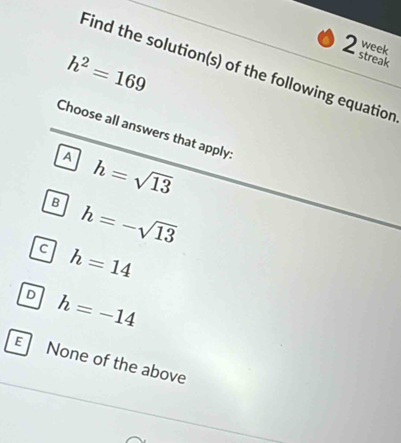 week
2 streak
h^2=169
Find the solution(s) of the following equation
Choose all answers that apply:
A h=sqrt(13)
B h=-sqrt(13)
C h=14
D h=-14
E None of the above