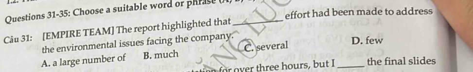 Questions 31-35: Choose a suitable word or phrase (n)
effort had been made to address
Câu 31: [EMPIRE TEAM] The report highlighted that_
the environmental issues facing the company.
A. a large number of B. much C. several
D. few
over thr ee hours, but I _the final slides