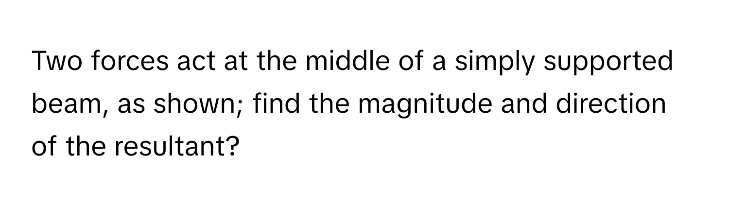 Two forces act at the middle of a simply supported beam, as shown; find the magnitude and direction of the resultant?