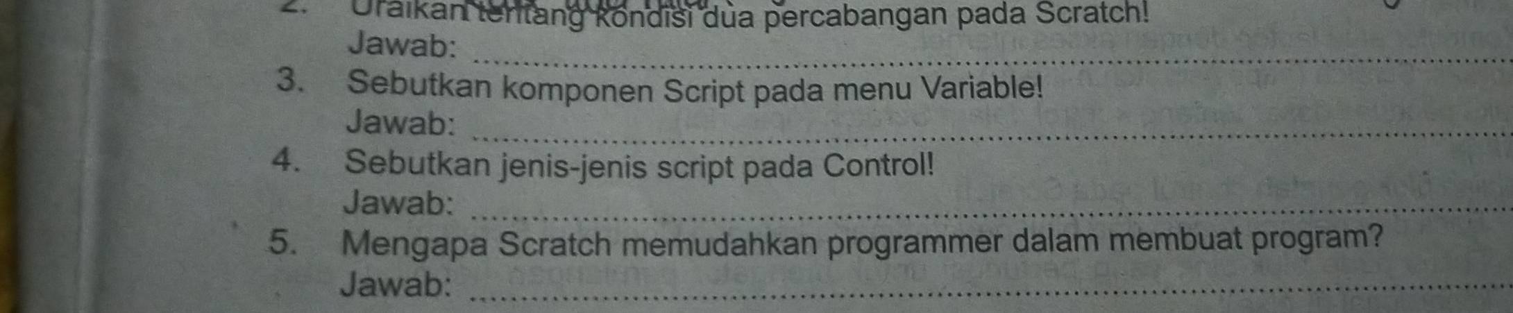 Uraikan tentang köndisi dua percabangan pada Scratch! 
Jawab:_ 
3. Sebutkan komponen Script pada menu Variable! 
Jawab:_ 
4. Sebutkan jenis-jenis script pada Control! 
Jawab:_ 
5. Mengapa Scratch memudahkan programmer dalam membuat program? 
Jawab:_