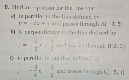 Find an equation for the line that 
a) is parallel to the line defined by
y=-3x+1 and passes through A(-3,5)
b) is perpendicular to the line defined by
y=- 3/2 x- 1/2  and passes through B(2,3)
c) is parallel to the line defined by
y=- 3/4 x- 1/2  and passes through C(-5,1)