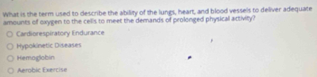 What is the term used to describe the ability of the lungs, heart, and blood vessels to deliver adequate
amounts of oxygen to the cells to meet the demands of prolonged physical activity?
Cardiorespiratory Endurance
Hypokinetic Diseases
Hemoglobin
Aerobic Exercise