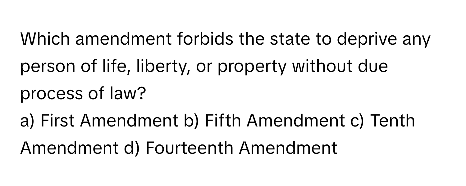 Which amendment forbids the state to deprive any person of life, liberty, or property without due process of law?

a) First Amendment b) Fifth Amendment c) Tenth Amendment d) Fourteenth Amendment