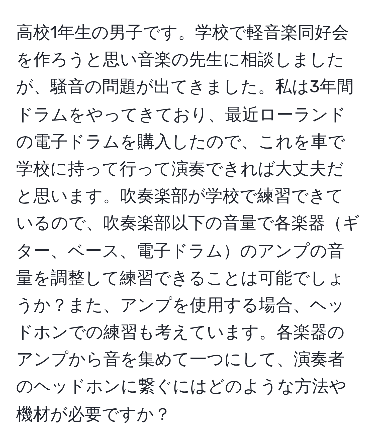 高校1年生の男子です。学校で軽音楽同好会を作ろうと思い音楽の先生に相談しましたが、騒音の問題が出てきました。私は3年間ドラムをやってきており、最近ローランドの電子ドラムを購入したので、これを車で学校に持って行って演奏できれば大丈夫だと思います。吹奏楽部が学校で練習できているので、吹奏楽部以下の音量で各楽器ギター、ベース、電子ドラムのアンプの音量を調整して練習できることは可能でしょうか？また、アンプを使用する場合、ヘッドホンでの練習も考えています。各楽器のアンプから音を集めて一つにして、演奏者のヘッドホンに繋ぐにはどのような方法や機材が必要ですか？