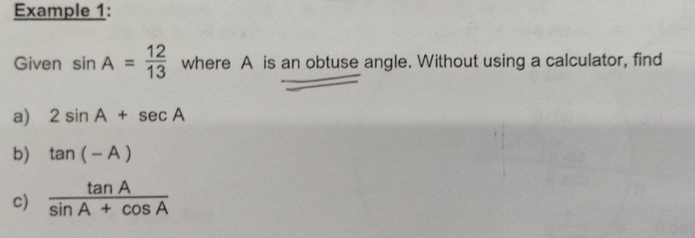 Example 1: 
Given sin A= 12/13  where A is an obtuse angle. Without using a calculator, find 
a) 2sin A+sec A
b) tan (-A)
c)  tan A/sin A+cos A 