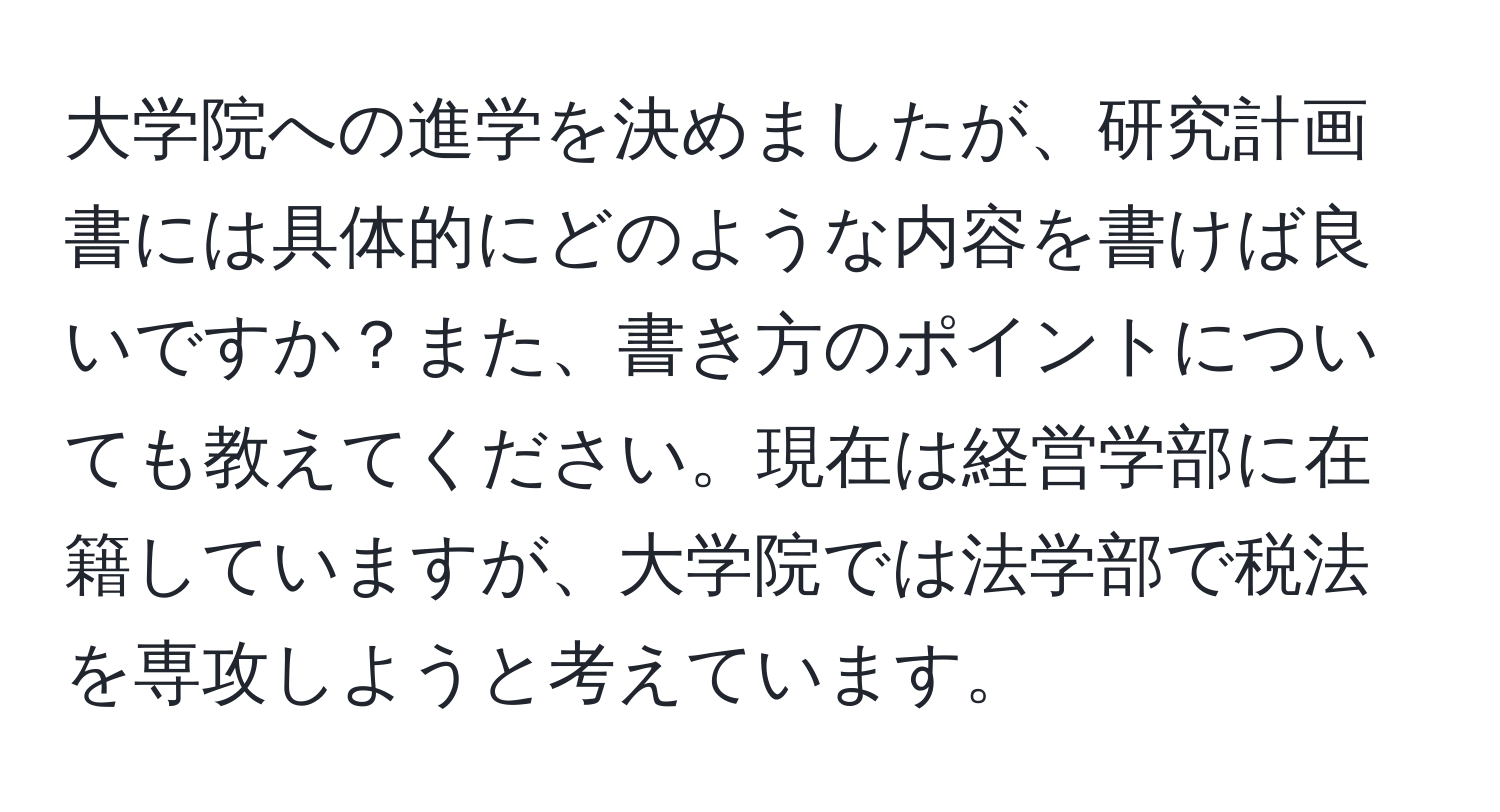 大学院への進学を決めましたが、研究計画書には具体的にどのような内容を書けば良いですか？また、書き方のポイントについても教えてください。現在は経営学部に在籍していますが、大学院では法学部で税法を専攻しようと考えています。