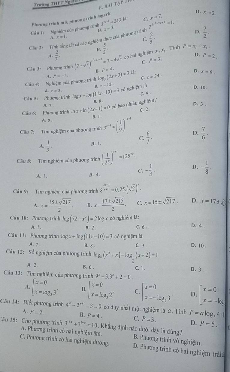 Trường THPT Nguyễn BAITAP
E.
Phương trình mũ, phương trình logarit
D. x=2.
Câu 1: Nghiệm của phương trình 3^(2x-1)=243 là: C. x=7.
B. x=3.
D.  7/2 .
Câu 2:  Tính tổng tất cả các nghiệm thực của phương trình 2^(2x^2)-7x+5=1.
A. x=1.
C.  2/5 ·
B.  5/2 .
A.  2/7 . có hai nghiệm x_1,x_2. Tinh P=x_1+x_2.
C. P=3. D. P=2.
Câu 3: Phương trình (2+sqrt(3))^x^2-2x-2=7-4sqrt(3) B. P=4.
D. x=6.
A. P=-1.
C.
Câu 4: Nghiệm của phương trình log, (2x+3)=3 là: x=24.
B. x=12.
D. 10 .
A. x=3.
có nghiệm là
C. 9 .
Câu 5: Phương trình log ogx+log (11x-10)=3 B. 8 
có bao nhiêu nghiệm?
A. 7 . D. 3 .
C. 2 .
Câu 6: Phương trình ln x+ln (2x-1)=0 B. l .
A. 0 .
Câu 7: Tìm nghiệm của phương trình 3^(x-4)=( 1/9 )^3x-1
C.  6/7 .
D.  7/6 .
A.  1/3 ·  B. 1 .
Câu 8: Tìm nghiệm của phương trình ( 1/25 )^x+1=125^(2x).
A. 1 . B. 4 .
C. - 1/4 .
D. - 1/8 .
Câu 9: Tìm nghiệm của phương trình 8^(frac 2x-1)x+1=0,25.(sqrt(2))^x.
A. x= 15± sqrt(217)/2 . B. x= 17± sqrt(215)/2 . C. x=15± sqrt(217). D. x=17± sqrt(2)
Câu 10: Phương trình log (72-x^2)=2log x có nghiệm là:
A. 1 . B. 2 . C. 6 .
D. 4 .
Câu 11: Phương trình log x+log (11x-10)=3 có nghiệm là
A. 7 . B. 8 . C. 9 . D. 10 .
Câu 12: Số nghiệm của phương trình log _6(x^2+x)-log __ 1(x+2)=1
A. 2 . B. 0 . C. 1 . D. 3 .
Câu 13: Tìm nghiệm của phương trình 9^x-3.3^x+2=0.
A. beginbmatrix x=0 x=log _23^.endarray. B. beginarrayl x=0 x=log _32endarray. . C. beginarrayl x=0 x=-log _23endarray. . D. beginbmatrix x=0 x=-log
Câu 14: Biết phương trình 4^x-2^(x+1)-3=0 có duy nhất một nghiệm là a . Tính P=alog _34+1
B.
A. P=2. P=4. C. P=3.
D. P=5.
Câu 15:Cho phương trình 3^(1+x)+3^(1-x)=10 Khẳng định nào dưới dây là đúng?
A. Phương trình có hai nghiệm âm. B. Phương trình vô nghiệm.
C. Phương trình có hai nghiệm dương. D. Phương trình có hai nghiệm trái