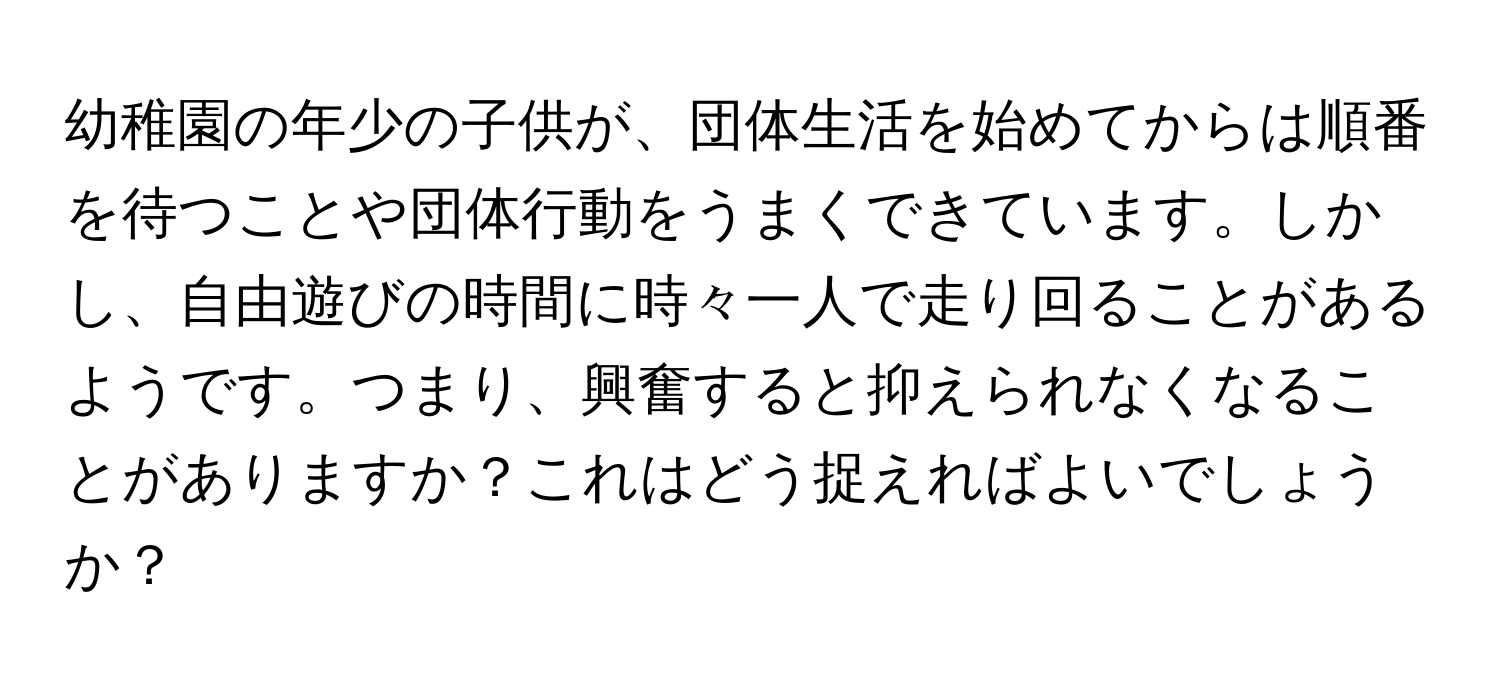 幼稚園の年少の子供が、団体生活を始めてからは順番を待つことや団体行動をうまくできています。しかし、自由遊びの時間に時々一人で走り回ることがあるようです。つまり、興奮すると抑えられなくなることがありますか？これはどう捉えればよいでしょうか？