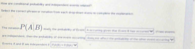 How are conditional probability and independent events relared? 
Select the correct phrase or notation from each drop-down mene to complete the explanation. 
The notation P(A|B) reads the probabilty of Ever A sccoring given that Event B has occurred If two events 
are independent, then the probability of one ever occuring dree wd aff ecs the piobabilty of the other ovent occurring 
Events A and B are independent i P(A|B)=P(B|A)