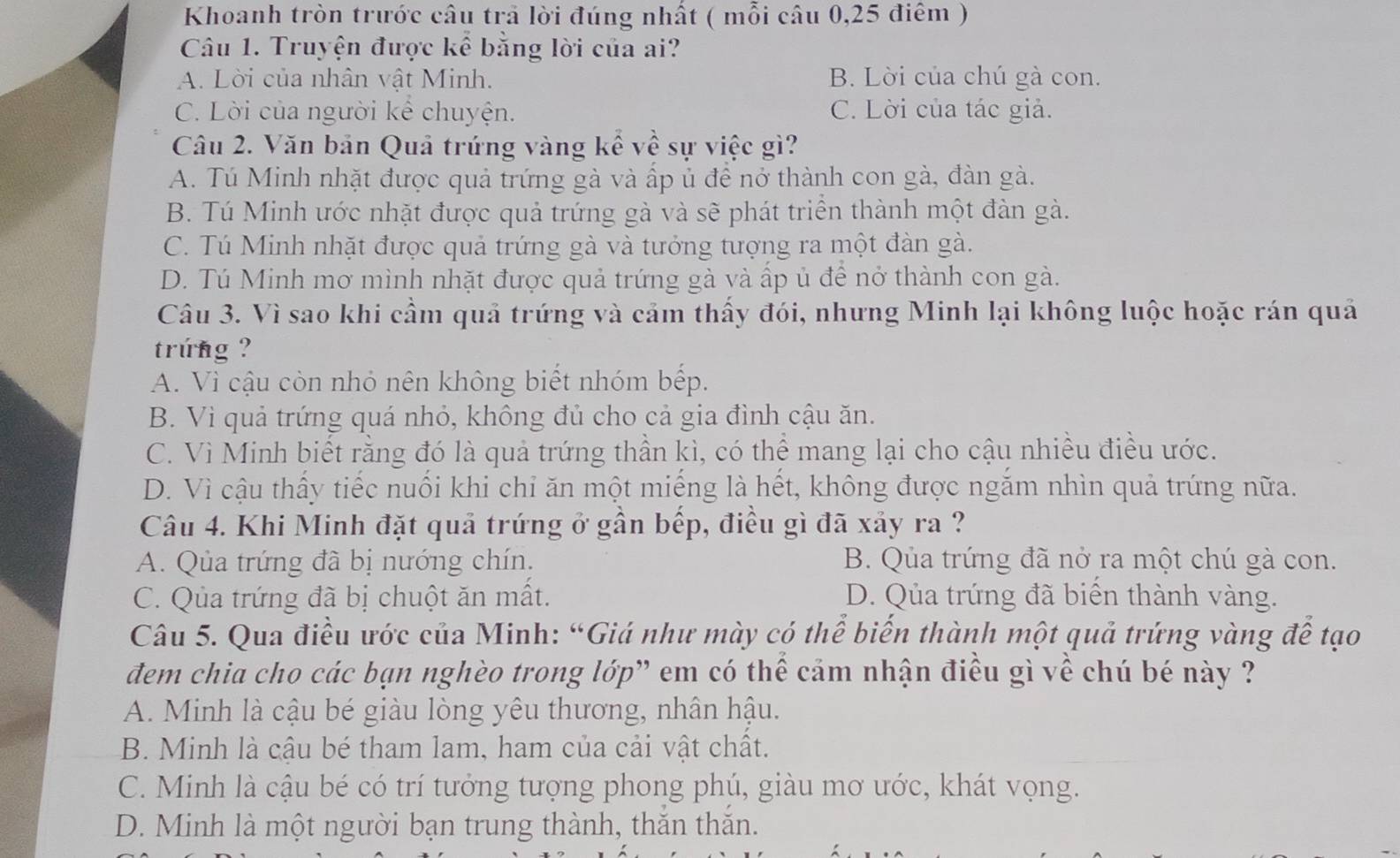 Khoanh tròn trước câu trả lời đúng nhất ( mỗi câu 0,25 điểm )
Câu 1. Truyện được kể bằng lời của ai?
A. Lời của nhân vật Minh. B. Lời của chú gà con.
C. Lời của người kể chuyện. C. Lời của tác giả.
Câu 2. Văn bản Quả trứng vàng kể về sự việc gì?
A. Tú Minh nhặt được quả trứng gà và ấp ủ để nở thành con gà, đàn gà.
B. Tú Minh ước nhặt được quả trứng gà và sẽ phát triển thành một đàn gà.
C. Tú Minh nhặt được quả trứng gà và tưởng tượng ra một đàn gà.
D. Tú Minh mơ mình nhặt được quả trứng gà và ấp ủ để nở thành con gà.
Câu 3. Vì sao khi cầm quả trứng và cảm thấy đói, nhưng Minh lại không luộc hoặc rán quả
trung ?
A. Vì cậu còn nhỏ nên không biết nhóm bếp.
B. Vì quả trứng quá nhỏ, không đủ cho cả gia đình cậu ăn.
C. Vì Minh biết rằng đó là quả trứng thần kì, có thể mang lại cho cậu nhiều điều ước.
D. Vì cậu thấy tiếc nuối khi chỉ ăn một miếng là hết, không được ngắm nhìn quả trứng nữa.
Câu 4. Khi Minh đặt quả trứng ở gần bếp, điều gì đã xảy ra ?
A. Qủa trứng đã bị nướng chín. B. Qủa trứng đã nở ra một chú gà con.
C. Qua trứng đã bị chuột ăn mất. D. Qủa trứng đã biển thành vàng.
Câu 5. Qua điều ước của Minh: “Giá như mày có thể biển thành một quả trứng vàng để tạo
đem chia cho các bạn nghèo trong lớp” em có thể cảm nhận điều gì về chú bé này ?
A. Minh là cậu bé giàu lòng yêu thương, nhân hậu.
B. Minh là cậu bé tham lam, ham của cải vật chất.
C. Minh là cậu bé có trí tưởng tượng phong phú, giàu mơ ước, khát vọng.
D. Minh là một người bạn trung thành, thăn thăn.