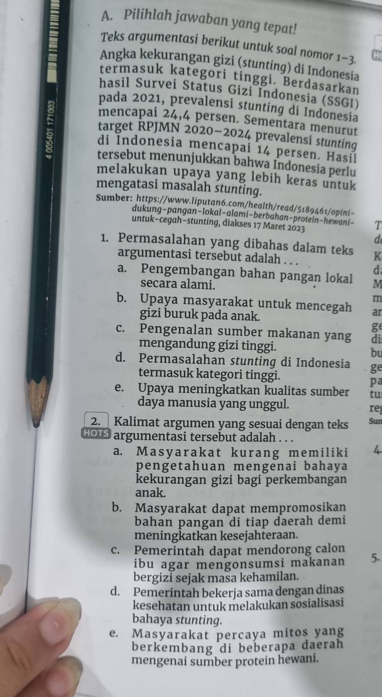 Pilihlah jawaban yang tepat!
Teks argumentasi berikut untuk soal nomor 1-3
Angka kekurangan gizi (stunting) di Indonesia
termasuk kategori tinggi. Berdasarkan
hasil Survei Status Gizi Indonesia (SSGI)
pada 2021, prevalensi stunting di Indonesia
mencapai 24,4 persen. Sementara menurut
target RPJMN 2020-2024 prevalensi stunting
di Indonesia mencapai 14 persen. Hasil
tersebut menunjukkan bahwa Indonesia perlu
melakukan upaya yang lebih keras untuk
mengatasi masalah stunting.
Sumber: https://www.liputan6.com/health/read/5189461/opini-
dukung-pangan-lokal-alami-berbahan-protein-hewani- T
untuk-cegah−stunting, diakses 17 Maret 2023
d
1. Permasalahan yang dibahas dalam teks K
argumentasi tersebut adalah . . .
d
a. Pengembangan bahan pangan lokal M
secara alami.
m
b. Upaya masyarakat untuk mencegah ar
gizi buruk pada anak.
ge
c. Pengenalan sumber makanan yang di
mengandung gizi tinggi.
bu
d. Permasalahan stunting di Indonesia ge
termasuk kategori tinggi.
pa
e. Upaya meningkatkan kualitas sumber tu
daya manusia yang unggul.
re
2.  Kalimat argumen yang sesuai dengan teks Sun
HOIS argumentasi tersebut adalah . . .
a. Masyarakat kurang memiliki 4.
pengetahuan mengenai bahaya
kekurangan gizi bagi perkembangan
anak.
b. Masyarakat dapat mempromosikan
bahan pangan di tiap daerah demi
meningkatkan kesejahteraan.
c. Pemerintah dapat mendorong calon
ibu agar mengonsumsi makanan 5.
bergizi sejak masa kehamilan.
d. Pemerintah bekerja sama dengan dinas
kesehatan untuk melakukan sosialisasi
bahaya stunting.
e. Masyarakat percaya mitos yang
berkembang di beberapa daerah
mengenai sumber protein hewani.