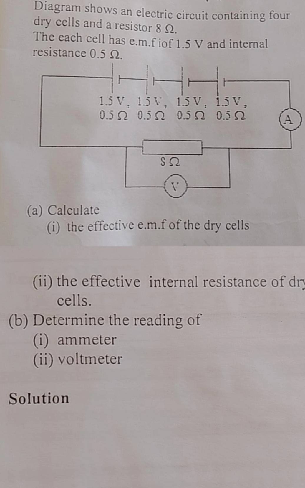 Diagram shows an electric circuit containing four 
dry cells and a resistor 8 Ω. 
The each cell has e. m.f iof 1.5 V and internal 
resistance 0.5 Ω. 
(a) Calculate 
(i) the effective e. m.f of the dry cells 
(ii) the effective internal resistance of dry 
cells. 
(b) Determine the reading of 
(i) ammeter
(ii) voltmeter 
Solution