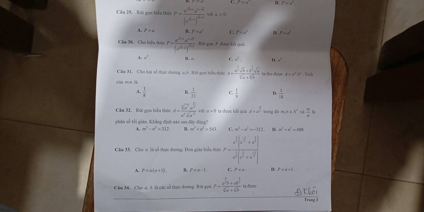 C. P=a^4. D. P=a^5.
Câu 29.Rút gọn biểu thức P=frac a^(sqrt(3)+1).a^(2-sqrt(3))(a^(sqrt(2)-2))^sqrt(2)+2 với a>0
A. P=a B. P=a^3 C. P=a^4 D. P=a^5
Câu 30. Cho biểu thức . Rút gọn P được kết quả:
A. a^5. B. a . C. a^3. D. a^4.
Câu 31. Cho hai số thực dương a,b. Rút gọn biểu thức A=frac a^(frac 1)3sqrt(b)+b^(frac 1)3sqrt(a)sqrt[6](a)+sqrt[6](b) ta thu được A=a^mb^n. Tích
cùa m.n là
A.  1/8   1/21   1/9   1/18 
B.
C.
D.
Câu 32. Rút gọn biểu thức A=frac sqrt[3](a^7)· a^(frac 11)3a^4· sqrt[7](a^(-5)) với a>0 ta được kết quả A=a^(frac n)n trong đó m,n∈ N^* và  m/n  là
phân số tối giản. Khẳng định nào sau đây đúng?
A. m^2-n^2=312. B. m^2+n^2=543. C. m^2-n^2=-312 D. m^2+n^2=409.
Câu 33. Cho a là số thực dương. Đơn giản biểu thức P=frac a^(frac 4)3(a^(frac -1)3+a^(frac 2)3)a^(frac 1)4(a^(frac 2)4+a^(frac -2)4).
A. P=a(a+1). B. P=a-1. C. P=a. D. P=a+1.
Câu 34. Cho a, b là các số thực dương. Rút gọn P=frac a^(frac 4)3b+ab^(frac 4)3sqrt[3](a)+sqrt[3](b) ta được
Trang 3