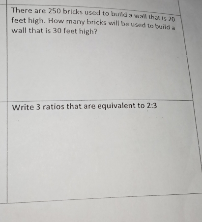 There are 250 bricks used to build a wall that is 20
feet high. How many bricks will be used to build a 
wall that is 30 feet high? 
Write 3 ratios that are equivalent to 2:3