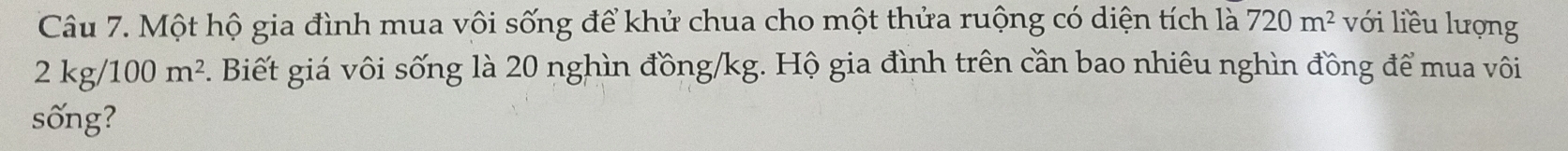 Một hộ gia đình mua vôi sống để khử chua cho một thửa ruộng có diện tích là 720m^2 với liều lượng
2kg/100m^2. Biết giá vôi sống là 20 nghìn đồng /kg. Hộ gia đình trên cần bao nhiêu nghìn đồng để mua vôi 
sống?