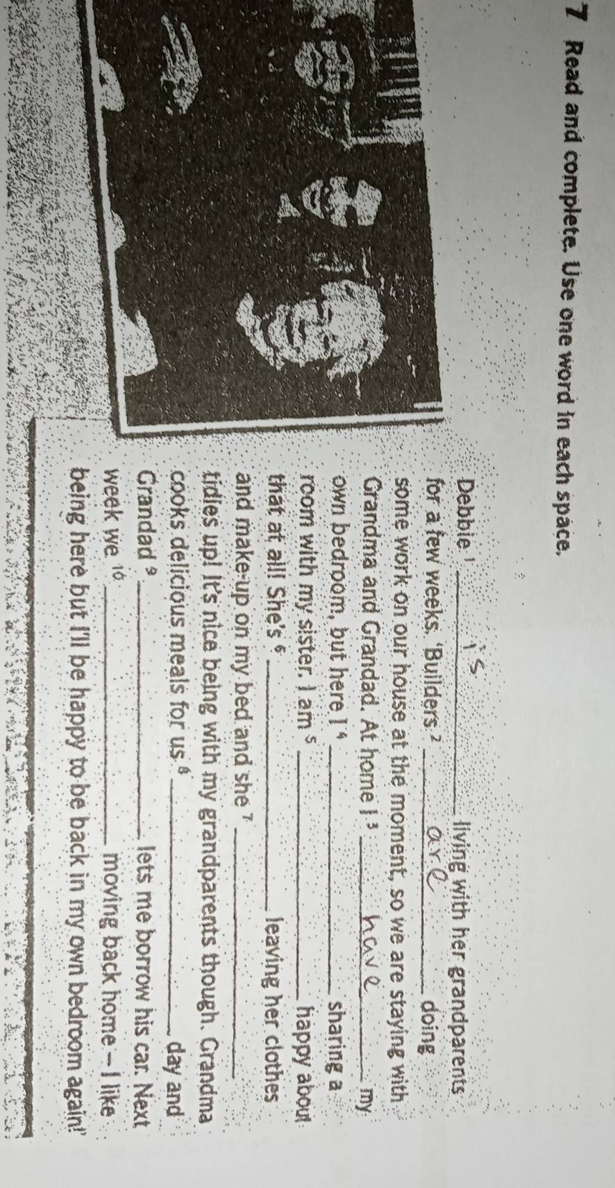Read and complete. Use one word in each space. 
Dbble¹ _living with her grandparents 
or a few weeks. ‘Builders ’ _doing 
ome work on our house at the moment, so we are staying with 
randma and Grandad. At home 1.3 _ 
my 
wn bedroom, but here 1° _sharing a 
om with my sister. 1.am^5 _happy about 
hat at all! She's _leaving her clothes 
nd make-up on my bed and she ?_ 
dies up! It's nice being with my grandparents though. Grandma 
oks delicious meals for Is^8 _day and 
randad _lets me borrow his car. Next 
ek we 1_ moving back home - I like 
ing here but I'll be happy to be back in my own bedroom again!'